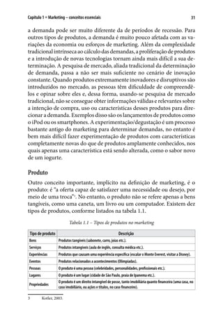 31Capítulo 1 ■ Marketing – conceitos essenciais
a demanda pode ser muito diferente da de períodos de recessão. Para
outros tipos de produtos, a demanda é muito pouco afetada com as va-
riações da economia ou esforços de marketing. Além da complexidade
tradicionalintrínsecaaocálculodasdemandas,aproliferaçãodeprodutos
e a introdução de novas tecnologias tornam ainda mais difícil a sua de-
terminação. A pesquisa de mercado, aliada tradicional da determinação
de demanda, passa a não ser mais suficiente no cenário de inovação
constante. Quando produtos extremamente inovadores e disruptivos são
introduzidos no mercado, as pessoas têm dificuldade de compreendê-
los e opinar sobre eles e, dessa forma, usando-se pesquisa de mercado
tradicional, não se consegue obter informações válidas e relevantes sobre
a intenção de compra, uso ou características desses produtos para dire-
cionar a demanda. Exemplos disso são os lançamentos de produtos como
o iPod ou os smartphones. A experimentação/degustação é um processo
bastante antigo do marketing para determinar demandas, no entanto é
bem mais difícil fazer experimentação de produtos com características
completamente novas do que de produtos amplamente conhecidos, nos
quais apenas uma característica está sendo alterada, como o sabor novo
de um iogurte.
Produto
Outro conceito importante, implícito na definição de marketing, é o
produto: é “a oferta capaz de satisfazer uma necessidade ou desejo, por
meio de uma troca”3
. No entanto, o produto não se refere apenas a bens
tangíveis, como uma caneta, um livro ou um computador. Existem dez
tipos de produtos, conforme listados na tabela 1.1.
Tabela 1.1 – Tipos de produtos no marketing
Tipo de produto Descrição
Bens Produtos tangíveis (sabonete, carro, joias etc.).
Serviços Produtos intangíveis (aula de inglês, consulta médica etc.).
Experiências Produtos que causam uma experiência específica (escalar o Monte Everest, visitar a Disney).
Eventos Produtos relacionados a acontecimentos (Olimpíadas).
Pessoas O produto é uma pessoa (celebridades, personalidades, profissionais etc.).
Lugares O produto é um lugar (cidade de São Paulo, praia de Ipanema etc.).
Propriedades
O produto é um direito intangível de posse, tanto imobiliária quanto financeira (uma casa, no
caso imobiliário, ou ações e títulos, no caso financeiro).
3	 Kotler, 2003.
 