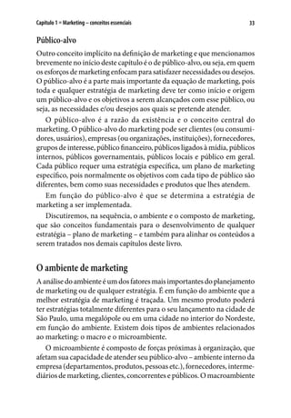 33Capítulo 1 ■ Marketing – conceitos essenciais
Público-alvo
Outro conceito implícito na definição de marketing e que mencionamos
brevemente no início deste capítulo é o de público-alvo, ou seja, em quem
os esforços de marketing enfocam para satisfazer necessidades ou desejos.
O público-alvo é a parte mais importante da equação de marketing, pois
toda e qualquer estratégia de marketing deve ter como início e origem
um público-alvo e os objetivos a serem alcançados com esse público, ou
seja, as necessidades e/ou desejos aos quais se pretende atender.
O público-alvo é a razão da existência e o conceito central do
marketing. O público-alvo do marketing pode ser clientes (ou consumi-
dores, usuários), empresas (ou organizações, instituições), fornecedores,
grupos de interesse, público financeiro, públicos ligados à mídia, públicos
internos, públicos governamentais, públicos locais e público em geral.
Cada público requer uma estratégia específica, um plano de marketing
específico, pois normalmente os objetivos com cada tipo de público são
diferentes, bem como suas necessidades e produtos que lhes atendem.
Em função do público-alvo é que se determina a estratégia de
marketing a ser implementada.
Discutiremos, na sequência, o ambiente e o composto de marketing,
que são conceitos fundamentais para o desenvolvimento de qualquer
estratégia – plano de marketing – e também para alinhar os conteúdos a
serem tratados nos demais capítulos deste livro.
O ambiente de marketing
Aanálisedoambienteéumdosfatoresmaisimportantesdoplanejamento
de marketing ou de qualquer estratégia. É em função do ambiente que a
melhor estratégia de marketing é traçada. Um mesmo produto poderá
ter estratégias totalmente diferentes para o seu lançamento na cidade de
São Paulo, uma megalópole ou em uma cidade no interior do Nordeste,
em função do ambiente. Existem dois tipos de ambientes relacionados
ao marketing: o macro e o microambiente.
O microambiente é composto de forças próximas à organização, que
afetam sua capacidade de atender seu público-alvo – ambiente interno da
empresa (departamentos, produtos, pessoas etc.), fornecedores, interme-
diários de marketing, clientes, concorrentes e públicos. O macroambiente
 