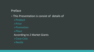 Preface
• This Presentation is consist of details of
Product
Price
Promotion
Place
According to 2 Market Giants
Coca-Cola
Nestle
 