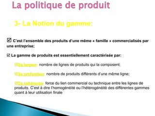 3- La Notion du gamme:
 C’est l’ensemble des produits d’une même « famille » commercialisés par
une entreprise;
 La gamme de produits est essentiellement caractérisée par:
Sa largeur: nombre de lignes de produits qui la composent;
Sa profondeur: nombre de produits différents d’une même ligne;
Sa cohérence: force du lien commercial ou technique entre les lignes de
produits. C’est à dire l’homogénéité ou l’hétérogénéité des différentes gammes
quant à leur utilisation finale
 