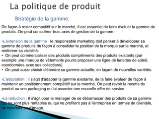 Stratégie de la gamme:
De façon à rester compétitif sur le marché, il est essentiel de faire évoluer la gamme de
produits. On peut considérer trois axes de gestion de la gamme :
•L’extension de la gamme : le responsable marketing doit penser à développer sa
gamme de produits de façon à consolider la position de la marque sur le marché, et
renforcer sa visibilité.
• On peut commercialiser des produits compléments des produits existants (par
exemple une marque de vêtements pourra proposer une ligne de lunettes de soleil,
coordonnées avec ses collections).
• On peut aussi choisir d'étendre sa gamme actuelle, en laçant de nouvelles variétés.
•L'adaptation : il s'agit d'adapter la gamme existante, de la faire évoluer de façon à
maintenir un positionnement compétitif sur le marché. On peut revoir la recette du
produit ou son packaging ou lui associer une nouvelle offre de service.
•La réduction : Il s'agit pour le manager de se débarrasser des produits de sa gamme
qui ne sont plus rentables ou qui ne profitent pas à l'entreprise en termes de clientèle,
de notoriété ou d'image.
 