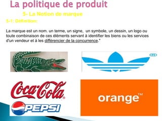 5- La Notion de marque
5-1: Définition:
La marque est un nom. un terme, un signe, un symbole, un dessin, un logo ou
toute combinaison de ces éléments servant à identifier les biens ou les services
d'un vendeur et à les différencier de la concurrence."
 