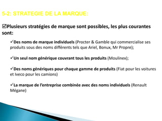 5-2: STRATEGIE DE LA MARQUE:
Plusieurs stratégies de marque sont possibles, les plus courantes
sont:
Des noms de marque individuels (Procter & Gamble qui commercialise ses
produits sous des noms différents tels que Ariel, Bonux, Mr Propre);
Un seul nom générique couvrant tous les produits (Moulinex);
Des noms génériques pour chaque gamme de produits (Fiat pour les voitures
et Iveco pour les camions)
La marque de l’entreprise combinée avec des noms individuels (Renault
Mégane)
 