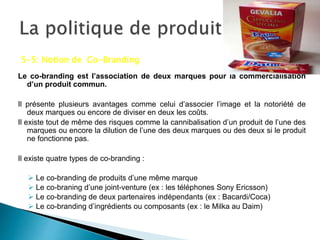 5-5: Notion de Co-Branding
Le co-branding est l’association de deux marques pour la commercialisation
d’un produit commun.
Il présente plusieurs avantages comme celui d’associer l’image et la notoriété de
deux marques ou encore de diviser en deux les coûts.
Il existe tout de même des risques comme la cannibalisation d’un produit de l’une des
marques ou encore la dilution de l’une des deux marques ou des deux si le produit
ne fonctionne pas.
Il existe quatre types de co-branding :
 Le co-branding de produits d’une même marque
 Le co-braning d’une joint-venture (ex : les téléphones Sony Ericsson)
 Le co-branding de deux partenaires indépendants (ex : Bacardi/Coca)
 Le co-branding d’ingrédients ou composants (ex : le Milka au Daim)
 