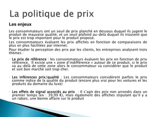 Les consommateurs ont un seuil de prix planché en dessous duquel ils jugent le
produit de mauvaise qualité, et un seuil plafond au-delà duquel ils trouvent que
le prix est trop important pour le produit proposé.
Les consommateurs évaluent les prix affichés en fonction de comparaisons de
plus en plus facilitées par internet.
Pour étudier la perception des prix par les clients, les entreprises analysent trois
thèmes :
◦ Le prix de référence : les consommateurs évaluent les prix en fonction de prix
référence. Il existe une « zone d’indifférence » autour de ce produit, si le prix
va au-delà de cette zone alors le consommateur va considérer que le produit
et soit bon marché soit trop cher.
◦ Les inférences prix/qualité : Les consommateurs considèrent parfois le prix
comme indice de la qualité du produit (encore plus vrai pour les voitures et les
produits du domaine du luxe)
◦ Les effets de signal associés au prix : Il s’agit des prix non arrondis dans un
premier temps (ex : 39,99 €), mais également des affiches stipulant qu’il y a
un rabais, une bonne affaire sur le produit
Les enjeux
 