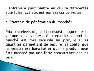 L’entreprise peut mettre en œuvre différentes
stratégies face aux entreprises concurrentes.
a-Stratégie de pénétration du marché :
Prix peu élevé, objectif poursuivi : augmenter le
volume des ventes. A conseiller quand le
marché est très sensible au prix, que les
quantités permettent de réduire les coûts, que
le produit est banalisé et que le produit peut
être menacé par une forte concurrence par les
prix.
 