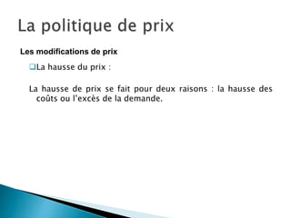 La hausse du prix :
La hausse de prix se fait pour deux raisons : la hausse des
coûts ou l’excès de la demande.
Les modifications de prix
 