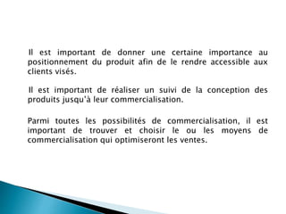 Il est important de donner une certaine importance au
positionnement du produit afin de le rendre accessible aux
clients visés.
Il est important de réaliser un suivi de la conception des
produits jusqu’à leur commercialisation.
Parmi toutes les possibilités de commercialisation, il est
important de trouver et choisir le ou les moyens de
commercialisation qui optimiseront les ventes.
 