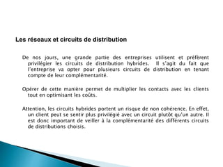 De nos jours, une grande partie des entreprises utilisent et préfèrent
privilégier les circuits de distribution hybrides. Il s’agit du fait que
l’entreprise va opter pour plusieurs circuits de distribution en tenant
compte de leur complémentarité.
Opérer de cette manière permet de multiplier les contacts avec les clients
tout en optimisant les coûts.
Attention, les circuits hybrides portent un risque de non cohérence. En effet,
un client peut se sentir plus privilégié avec un circuit plutôt qu’un autre. Il
est donc important de veiller à la complémentarité des différents circuits
de distributions choisis.
Les réseaux et circuits de distribution
 