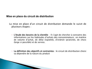 La mise en place d’un circuit de distribution demande le suivit de
plusieurs étapes :
 L’étude des besoins de la clientèle : Il s’agit de chercher à connaitre des
informations sur les habitudes d’achats des consommateurs en matière
de volume d’achat, de délai (rapidité), d’endroit (praticité), de choix
(large si possible) et de service.
 La définition des objectifs et contraintes : le circuit de distribution choisi
va dépendre de la nature du produit
Mise en place du circuit de distribution
 