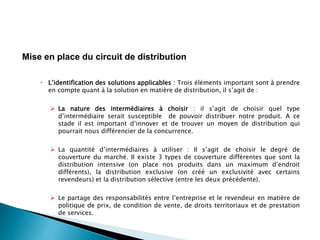  L’identification des solutions applicables : Trois éléments important sont à prendre
en compte quant à la solution en matière de distribution, il s’agit de :
 La nature des intermédiaires à choisir : il s’agit de choisir quel type
d’intermédiaire serait susceptible de pouvoir distribuer notre produit. A ce
stade il est important d’innover et de trouver un moyen de distribution qui
pourrait nous différencier de la concurrence.
 La quantité d’intermédiaires à utiliser : Il s’agit de choisir le degré de
couverture du marché. Il existe 3 types de couverture différentes que sont la
distribution intensive (on place nos produits dans un maximum d’endroit
différents), la distribution exclusive (on créé un exclusivité avec certains
revendeurs) et la distribution sélective (entre les deux précédente).
 Le partage des responsabilités entre l’entreprise et le revendeur en matière de
politique de prix, de condition de vente, de droits territoriaux et de prestation
de services.
Mise en place du circuit de distribution
 