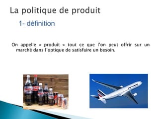 On appelle « produit » tout ce que l’on peut offrir sur un
marché dans l’optique de satisfaire un besoin.
1- définition
 