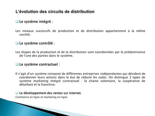  Le système intégré :
Les niveaux successifs de production et de distribution appartiennent à la même
société.
 Le système contrôlé :
Les étapes de la production et de la distribution sont coordonnées par la prédominance
de l’une des parties dans le système.
 Le système contractuel :
Il s’agit d’un système composé de différentes entreprises indépendantes qui décident de
coordonner leurs actions dans le but de réduire les coûts. On distingue 3 types de
système marketing intégré contractuel : la chaine volontaire, la coopérative de
détaillant et la franchise.
 Le développement des ventes sur internet.
Commerce en ligne et marketing en ligne
L’évolution des circuits de distribution
 