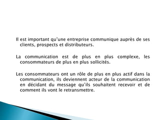 Il est important qu’une entreprise communique auprès de ses
clients, prospects et distributeurs.
La communication est de plus en plus complexe, les
consommateurs de plus en plus sollicités.
Les consommateurs ont un rôle de plus en plus actif dans la
communication, ils deviennent acteur de la communication
en décidant du message qu’ils souhaitent recevoir et de
comment ils vont le retransmettre.
 
