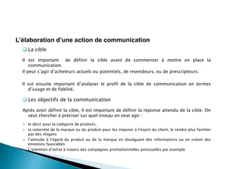  La cible
Il est important de définir la cible avant de commencer à mettre en place la
communication.
Il peut s’agir d’acheteurs actuels ou potentiels, de revendeurs, ou de prescripteurs.
Il est ensuite important d’analyser le profil de la cible de communication en termes
d’usage et de fidélité.
 Les objectifs de la communication
Après avoir définit la cible, il est important de définir la réponse attendu de la cible. On
veut chercher à préciser sur quel niveau on veut agir :
 le désir pour la catégorie de produits,
 la notoriété de la marque ou du produit pour les imposer à l’esprit du client, le rendre plus familier
par des slogans
 l’attitude à l’égard du produit ou de la marque en divulguant des informations ou en créant des
émotions favorables
 L’intention d’achat à travers des campagnes promotionnelles ponctuelles par exemple
L’élaboration d’une action de communication
 