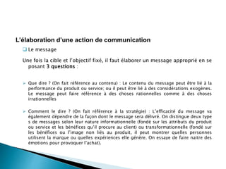  Le message
Une fois la cible et l’objectif fixé, il faut élaborer un message approprié en se
posant 3 questions :
 Que dire ? (On fait référence au contenu) : Le contenu du message peut être lié à la
performance du produit ou service; ou il peut être lié à des considérations exogènes.
Le message peut faire référence à des choses rationnelles comme à des choses
irrationnelles
 Comment le dire ? (On fait référence à la stratégie) : L’efficacité du message va
également dépendre de la façon dont le message sera délivré. On distingue deux type
s de messages selon leur nature informationnelle (fondé sur les attributs du produit
ou service et les bénéfices qu’il procure au client) ou transformationnelle (fondé sur
les bénéfices ou l’image non liés au produit, il peut montrer quelles personnes
utilisent la marque ou quelles expériences elle génère. On essaye de faire naitre des
émotions pour provoquer l’achat).
L’élaboration d’une action de communication
 