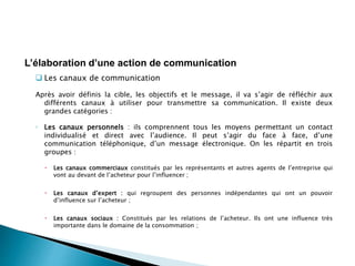  Les canaux de communication
Après avoir définis la cible, les objectifs et le message, il va s’agir de réfléchir aux
différents canaux à utiliser pour transmettre sa communication. Il existe deux
grandes catégories :
◦ Les canaux personnels : ils comprennent tous les moyens permettant un contact
individualisé et direct avec l’audience. Il peut s’agir du face à face, d’une
communication téléphonique, d’un message électronique. On les répartit en trois
groupes :
 Les canaux commerciaux constitués par les représentants et autres agents de l’entreprise qui
vont au devant de l’acheteur pour l’influencer ;
 Les canaux d’expert : qui regroupent des personnes indépendantes qui ont un pouvoir
d’influence sur l’acheteur ;
 Les canaux sociaux : Constitués par les relations de l’acheteur. Ils ont une influence très
importante dans le domaine de la consommation ;
L’élaboration d’une action de communication
 