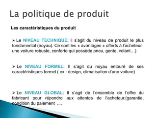 Les caractéristiques du produit
 Le NIVEAU TECHNIQUE: il s’agit du niveau de produit le plus
fondamental (noyau). Ce sont les « avantages » offerts à l’acheteur.
une voiture robuste, conforte qui possède pneu, gente, volant…)
 Le NIVEAU FORMEL: Il s’agit du noyau entouré de ses
caractéristiques formel ( ex : design, climatisation d’une voiture)
 Le NIVEAU GLOBAL: Il s’agit de l’ensemble de l’offre du
fabricant pour répondre aux attentes de l’acheteur.(garantie,
condition du paiement ,,,,
 