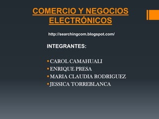 COMERCIO Y NEGOCIOS
   ELECTRÓNICOS
   http://searchingcom.blogspot.com/


  INTEGRANTES:

   CAROL CAMAHUALI
   ENRIQUE PRESA
   MARIA CLAUDIA RODRIGUEZ
   JESSICA TORREBLANCA
 