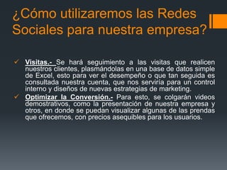 ¿Cómo utilizaremos las Redes
Sociales para nuestra empresa?

 Visitas.- Se hará seguimiento a las visitas que realicen
  nuestros clientes, plasmándolas en una base de datos simple
  de Excel, esto para ver el desempeño o que tan seguida es
  consultada nuestra cuenta, que nos serviría para un control
  interno y diseños de nuevas estrategias de marketing.
 Optimizar la Conversión.- Para esto, se colgarán videos
  demostrativos, como la presentación de nuestra empresa y
  otros, en donde se puedan visualizar algunas de las prendas
  que ofrecemos, con precios asequibles para los usuarios.
 