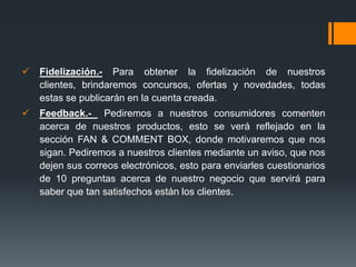    Fidelización.- Para obtener la fidelización de nuestros
    clientes, brindaremos concursos, ofertas y novedades, todas
    estas se publicarán en la cuenta creada.
   Feedback.- Pediremos a nuestros consumidores comenten
    acerca de nuestros productos, esto se verá reflejado en la
    sección FAN & COMMENT BOX, donde motivaremos que nos
    sigan. Pediremos a nuestros clientes mediante un aviso, que nos
    dejen sus correos electrónicos, esto para enviarles cuestionarios
    de 10 preguntas acerca de nuestro negocio que servirá para
    saber que tan satisfechos están los clientes.
 