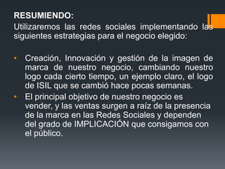 RESUMIENDO:
Utilizaremos las redes sociales implementando las
siguientes estrategias para el negocio elegido:

• Creación, Innovación y gestión de la imagen de
  marca de nuestro negocio, cambiando nuestro
  logo cada cierto tiempo, un ejemplo claro, el logo
  de ISIL que se cambió hace pocas semanas.
• El principal objetivo de nuestro negocio es
  vender, y las ventas surgen a raíz de la presencia
  de la marca en las Redes Sociales y dependen
  del grado de IMPLICACIÓN que consigamos con
  el público.
 
