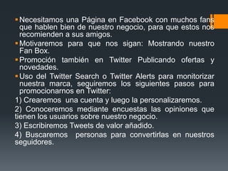  Necesitamos una Página en Facebook con muchos fans
  que hablen bien de nuestro negocio, para que estos nos
  recomienden a sus amigos.
 Motivaremos para que nos sigan: Mostrando nuestro
  Fan Box.
 Promoción también en Twitter Publicando ofertas y
  novedades.
 Uso del Twitter Search o Twitter Alerts para monitorizar
  nuestra marca, seguiremos los siguientes pasos para
  promocionarnos en Twitter:
1) Crearemos una cuenta y luego la personalizaremos.
2) Conoceremos mediante encuestas las opiniones que
tienen los usuarios sobre nuestro negocio.
3) Escribiremos Tweets de valor añadido.
4) Buscaremos personas para convertirlas en nuestros
seguidores.
 