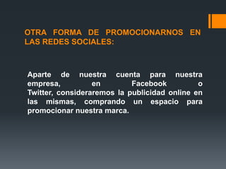OTRA FORMA DE PROMOCIONARNOS EN
LAS REDES SOCIALES:



Aparte de nuestra cuenta para nuestra
empresa,          en        Facebook          o
Twitter, consideraremos la publicidad online en
las mismas, comprando un espacio para
promocionar nuestra marca.
 