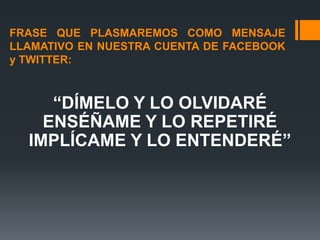 FRASE QUE PLASMAREMOS COMO MENSAJE
LLAMATIVO EN NUESTRA CUENTA DE FACEBOOK
y TWITTER:



     “DÍMELO Y LO OLVIDARÉ
    ENSÉÑAME Y LO REPETIRÉ
  IMPLÍCAME Y LO ENTENDERÉ”
 