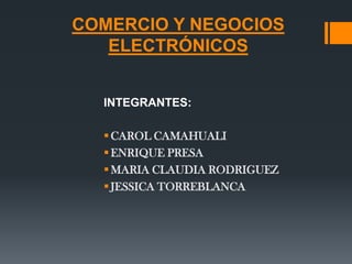 COMERCIO Y NEGOCIOS
   ELECTRÓNICOS


  INTEGRANTES:

   CAROL CAMAHUALI
   ENRIQUE PRESA
   MARIA CLAUDIA RODRIGUEZ
   JESSICA TORREBLANCA
 