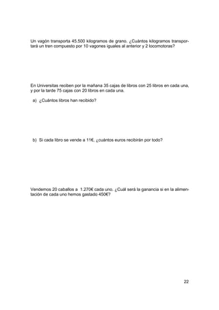 Un vagón transporta 45.500 kilogramos de grano. ¿Cuántos kilogramos transpor-
tará un tren compuesto por 10 vagones iguales al anterior y 2 locomotoras?




En Universitas reciben por la mañana 35 cajas de libros con 25 libros en cada una,
y por la tarde 75 cajas con 20 libros en cada una.

 a) ¿Cuántos libros han recibido?




 b) Si cada libro se vende a 11€, ¿cuántos euros recibirán por todo?




Vendemos 20 caballos a 1.270€ cada uno. ¿Cuál será la ganancia si en la alimen-
tación de cada uno hemos gastado 450€?




                                                                               22
 