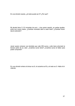 En una división exacta, ¿el resto puede ser 5? ¿Por qué?




Mi abuela tiene 3.113 monedas de euro y las quiere repartir, en partes iguales,
entre sus nueve nietos. ¿Cuántas monedas dará a cada nieto? ¿Cuántas mone-
das le sobrarán?




Javier quiere comprar una bicicleta que vale 250 euros y sólo tiene ahorrado la
tercera parte de su valor. ¿Cuántos euros tiene? ¿Cuántos euros le faltan para
poder comprarla?




En una división entera el divisor es 8, el cociente es 63 y el resto es 5. Halla el di-
videndo.




                                                                                   27
 