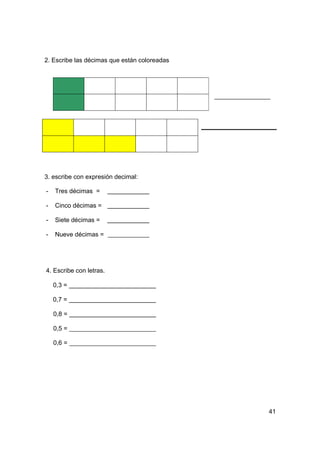 2. Escribe las décimas que están coloreadas




3. escribe con expresión decimal:

-   Tres décimas =

-   Cinco décimas =

-   Siete décimas =

-   Nueve décimas =




4. Escribe con letras.

    0,3 =

    0,7 =

    0,8 =

    0,5 =

    0,6 =




                                              41
 
