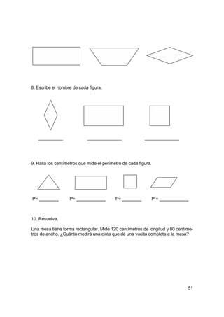 8. Escribe el nombre de cada figura.




9. Halla los centímetros que mide el perímetro de cada figura.




P=                 P=                      P=                    P=



10. Resuelve.

Una mesa tiene forma rectangular. Mide 120 centímetros de longitud y 80 centíme-
tros de ancho. ¿Cuánto medirá una cinta que dé una vuelta completa a la mesa?




                                                                             51
 