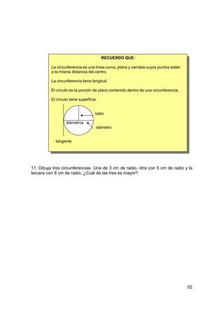 RECUERDO QUE:

          La circunferencia es una línea curva, plana y cerrada cuyos puntos están
          a la misma distancia del centro.

          La circunferencia tiene longitud.

          El círculo es la porción de plano contenido dentro de una circunferencia.

          El círculo tiene superficie.


                                    radio

                   diámetros
                                     diámetro


            tangente




11. Dibuja tres circunferencias. Una de 3 cm de radio, otra con 5 cm de radio y la
tercera con 8 cm de radio. ¿Cuál de las tres es mayor?




                                                                                      52
 