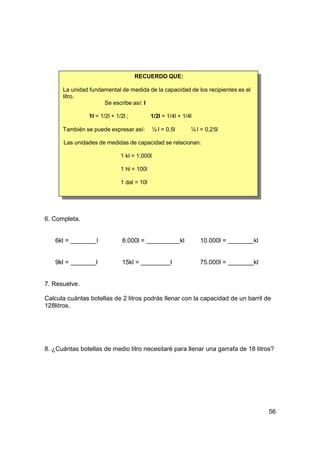 RECUERDO QUE:

      La unidad fundamental de medida de la capacidad de los recipientes es el
      litro.
                     Se escribe así: l

                1l = 1/2l + 1/2l ;          1/2l = 1/4l + 1/4l

      También se puede expresar así:          ½ l = 0,5l        ¼ l = 0,25l

      Las unidades de medidas de capacidad se relacionan:

                              1 kl = 1.000l

                              1 hl = 100l

                              1 dal = 10l




6. Completa.


   6kl =           l           8.000l =                    kl      10.000l =     kl


   9kl =           l           15kl =                 l            75.000l =     kl


7. Resuelve.

Calcula cuántas botellas de 2 litros podrás llenar con la capacidad de un barril de
128litros.




8. ¿Cuántas botellas de medio litro necesitaré para llenar una garrafa de 18 litros?




                                                                                      56
 