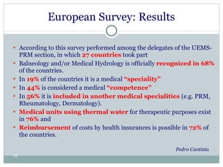 European Survey: Results  According to this survey performed among the delegates of the UEMS-PRM section, in which  27 countries  took part  Balneology and/or Medical Hydrology is officially  recognized in 68%  of the countries.  In  19%   of the countries it is a medical  “speciality” In  44%  is considered a medical  “competence” In  56%  it is  included in another medical specialities  (e.g. PRM, Rheumatology, Dermatology).  Medical units using thermal water  for therapeutic purposes exist in  76%  and Reimbursement  of costs by health insurances is possible in  72%  of the countries.  Pedro Cantista 