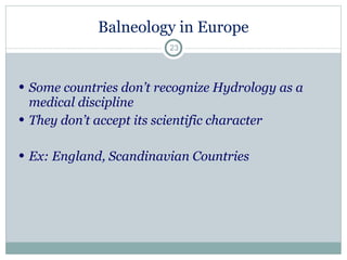 Balneology in Europe Some countries don’t recognize Hydrology as a medical discipline  They don’t accept its scientific character  Ex: England, Scandinavian Countries 