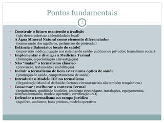 Pontos fundamentais Construir o futuro mantendo a tradição  (não descaracterizar a identidadade local) A Água Mineral Natural como elemento diferenciador (conservação dos aquíferos, perímetros de protecção) Estância e Balneário: locais de saúde! (supervisão médica; ligação aos sistemas de saúde- publicos ou privados; termalismo social) Implementar e divulgar a Medicina Termal  (formação, especialização e investigação)  Não “matar” o termalismo clássico  (prevenção, tratamento e reabilitação) Incluir o termalismo de bem estar numa óptica de saúde  (promoção de saúde, comportamentos de saúde) Introduzir o Modelo ICF no termalismo (Organização Mundial de Saúde; factores circunstanciais são também terapêuticos) Conservar / melhorar o contexto Termal  (arquitectura, qualidade hoteleira, ambiente circundante, instalações, equipamentos, recursos humanos, modelo operativo, certificação ISO) Defender o termalismo no campo jurídico (aquífero, ambiente, boas práticas, modelo operativo 