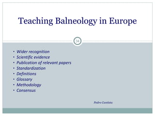 Wider recognition Scientific evidence Publication of relevant papers Standardization Definitions  Glossary Methodology Consensus Pedro Cantista  Teaching Balneology in Europe 