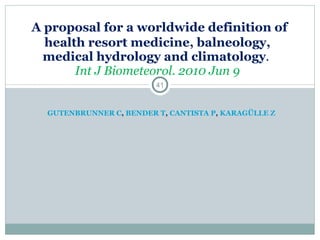 GUTENBRUNNER C ,  BENDER T ,  CANTISTA P ,  KARAGÜLLE Z     A proposal for a worldwide definition of health resort medicine, balneology, medical hydrology and climatology .  Int J Biometeorol. 2010 Jun 9   