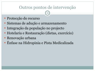 Outros pontos de intervenção Protecção do recurso Sistemas de adução e armazenamento Integração da população no projecto Hotelaria e Restauração (dietas, exercício) Renovação urbana Ênfase na Hidropinia e Pista Medicalizada 