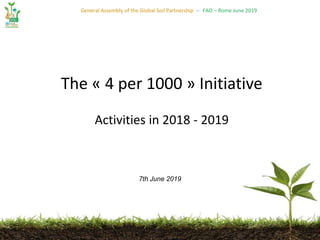 General Assembly of the Global Soil Partnership – FAO – Rome June 2019
The « 4 per 1000 » Initiative
Activities in 2018 - 2019
7th June 2019
 