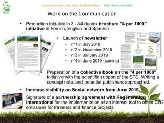 General Assembly of the Global Soil Partnership – FAO – Rome June 2019
• Production foldable in 3 - A4 duplex brochure "4 per 1000"
initiative in French, English and Spanish
• Launch of newsletter
• n°1 in July 2018
• n°2 in November 2018
• n°3 in January 2019
• n°4 in June 2019 (coming)
• Preparation of a collective book on the "4 per 1000"
Initiative with the scientific support of the STC. Writing a
concept note, and potential publishers approached.
• Increase visibility on Social network from June 2019.
• Signature of a partnership agreement with Regeneration
International for the implementation of an internet tool to offset CO2
emissions for travelers and finance projects
Work on the Communication
 
