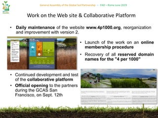 General Assembly of the Global Soil Partnership – FAO – Rome June 2019
• Daily maintenance of the website www.4p1000.org, reorganization
and improvement with version 2.
Work on the Web site & Collaborative Platform
• Continued development and test
of the collaborative platform
• Official opening to the partners
during the GCAS San
Francisco, on Sept. 12th
• Launch of the work on an online
membership procedure
• Recovery of all reserved domain
names for the "4 per 1000"
 