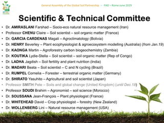 General Assembly of the Global Soil Partnership – FAO – Rome June 2019
• Dr. AMIRASLANI Farshad – Socio-eco natural resource management (Iran)
• Professor CHENU Claire – Soil scientist – soil organic matter (France)
• Dr. GARCIA CARDENAS Magali – Agroclimatology (Bolivia)
• Dr. HENRY Beverley – Plant ecophysiologist & agroecosystem modelling (Australia) (from Jan.19)
• Dr. KAONGA Martin – Agroforestry carbon biogeochemistry (Zambia)
• Dr. KOUTIKA Lydie-Stella – Soil scientist – soil organic matter (Rep of Congo)
• Dr. LADHA Jagdish – Soil fertility and plant nutrition (India)
• Dr. MADARI Beata – Soil scientist – C and N cycling (Brazil)
• Dr. RUMPEL Cornelia – Forester – terrestrial organic matter (Germany)
• Dr. SHIRATO Yasuhito – Agricultural and soil scientist (Japan)
• Professor SMITH Pete – Soils and global change (United Kingdom) (until Dec.18)
• Professor SOUDI Brahim – Agronomist – soil science (Morocco)
• Dr. SOUSSANA Jean-François – Plant physiologist (France)
• Dr. WHITEHEAD David – Crop physiologist – forestry (New Zealand)
• Dr. WOLLENBERG Lini – Natural resource management (USA)
 