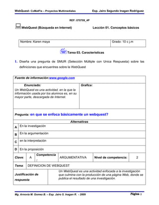 WebQuest- CoMatFis – Proyectos Multimediales                Esp. Jairo Segundo Inagan Rodriguez


                                           REF: 070709_4P

WebQuest (Búsqueda en Internet)                               Lección 01. Conceptos básicos



    Nombre: Karen maya                                                     Grado: 10 c j.m


                                   Tarea 03. Características
1. Diseña una pregunta de SMUR (Selección Múltiple con Unica Respuesta) sobre las
   definiciones que encuentres sobre la WebQuest


Fuente de información:www.google.com

      Enunciado:                                    Grafica:
Un WebQuest es una actividad, en la que la
información usada por los alumnos es, en su
mayor parte, descargada de Internet.




Pregunta: en que se enfoca básicamente un webquest?

                                           Alternativas
A En la investigación

B En la argumentación

C en la interpretación

D En la proposición
                Competencia
Clave:      A                      ARGUMENTATIVA                Nivel de competencia:        2
                :
Tema:     DEFINICION DE WEBQUEST
                                  Un WebQuest es una actividad enfocada a la investigación
Justificación de                  que culmina con la producción de una página Web, donde se
respuesta                         publica el resultado de una investigación.




Mg. Arnovia M. Gomez B. – Esp. Jairo S. Inagan R. - 2009                                         1
 