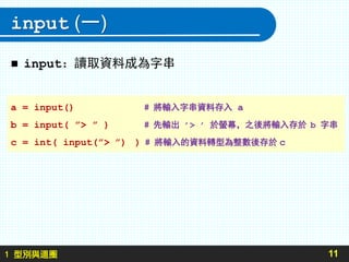 1 型別與迴圈
input (一)
 input：讀取資料成為字串
11
a = input() # 將輸入字串資料存入 a
b = input( ”> ” ) # 先輸出 ’> ’ 於螢幕，之後將輸入存於 b 字串
c = int( input(”> ”) ) # 將輸入的資料轉型為整數後存於 c
 