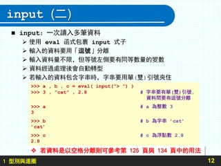 1 型別與迴圈
input (二)
 input：一次讀入多筆資料
 使用 eval 函式包裹 input 式子
 輸入的資料要用「逗號」分離
 輸入資料量不限，但等號左側要有同等數量的變數
 資料經過處理後會自動轉型
 若輸入的資料包含字串時，字串要用單(雙)引號夾住
12
>>> a , b , c = eval( input("> ") )
>>> 3 , ”cat” , 2.8 # 字串要有單(雙)引號,
資料間要有逗號分離
>>> a # a 為整數 3
3
>>> b # b 為字串 ’cat’
’cat’
>>> c # c 為浮點數 2.8
2.8
 若資料是以空格分離則可參考第 125 頁與 134 頁中的用法
 