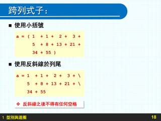 1 型別與迴圈
跨列式子：
18
 使用小括號
 使用反斜線於列尾
 反斜線之後不得有任何空格
a = ( 1 + 1 + 2 + 3 +
5 + 8 + 13 + 21 +
34 + 55 )
a = 1 + 1 + 2 + 3 + 
5 + 8 + 13 + 21 + 
34 + 55
 